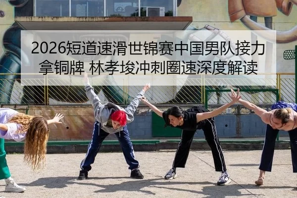 2026短道速滑世锦赛中国男队接力拿铜牌 林孝埈冲刺圈速深度解读