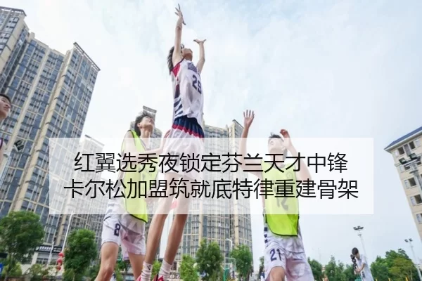 红翼选秀夜锁定芬兰天才中锋 卡尔松加盟筑就底特律重建骨架