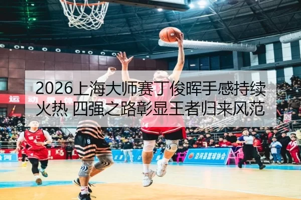 2026上海大师赛丁俊晖手感持续火热 四强之路彰显王者归来风范