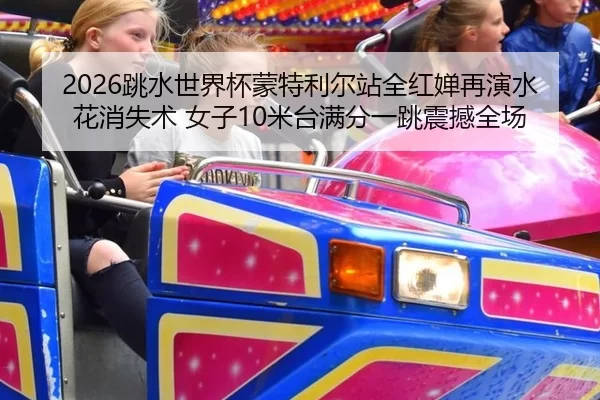2026跳水世界杯蒙特利尔站全红婵再演水花消失术 女子10米台满分一跳震撼全场